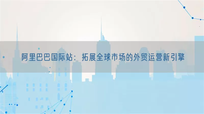 阿里巴巴国际站：拓展全球市场的外贸运营新引擎