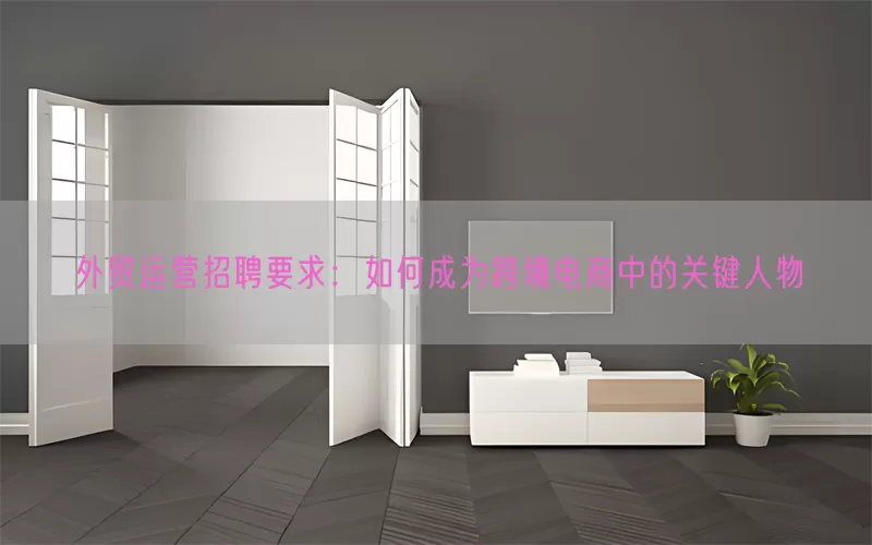 外贸运营招聘要求：如何成为跨境电商中的关键人物