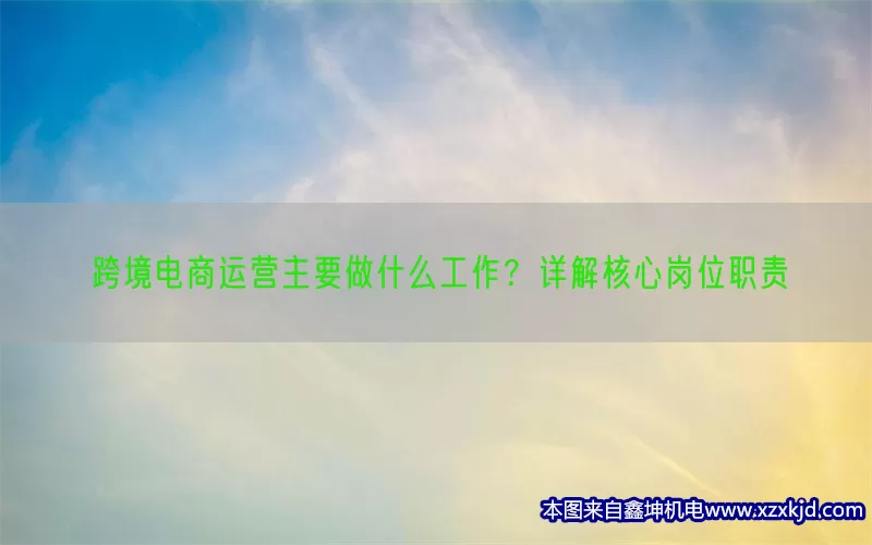 跨境电商运营主要做什么工作？详解核心岗位职责(pic1)