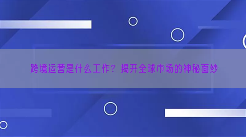 跨境运营是什么工作？揭开全球市场的神秘面纱