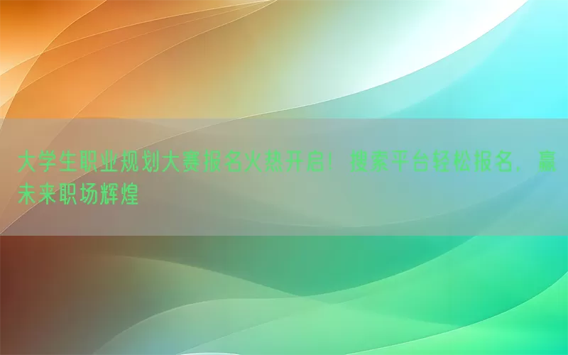 大学生职业规划大赛报名火热开启！搜索平台轻松报名，赢未来职场辉煌