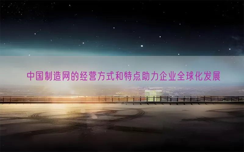 中国制造网的经营方式和特点助力企业全球化发展