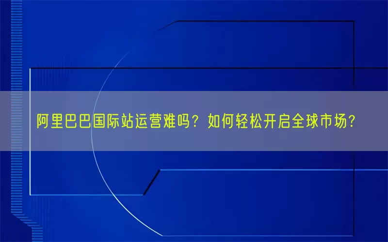 阿里巴巴国际站运营难吗？如何轻松开启全球市场？