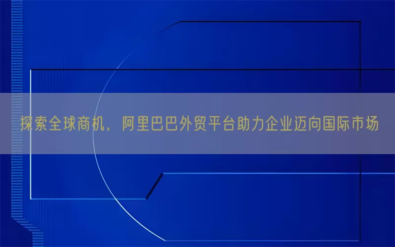 探索全球商机，阿里巴巴外贸平台助力企业迈向国际市场