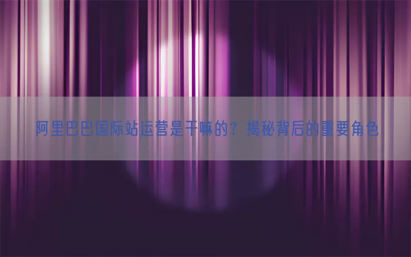 阿里巴巴国际站运营是干嘛的？揭秘背后的重要角色