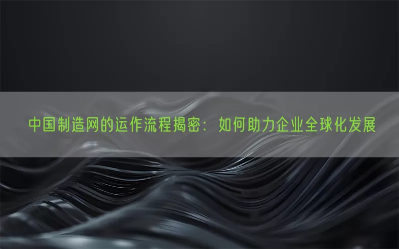 中国制造网的运作流程揭密：如何助力企业全球化发展