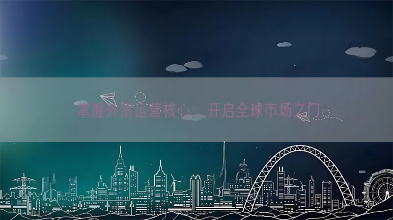 掌握外贸运营核心：开启全球市场之门