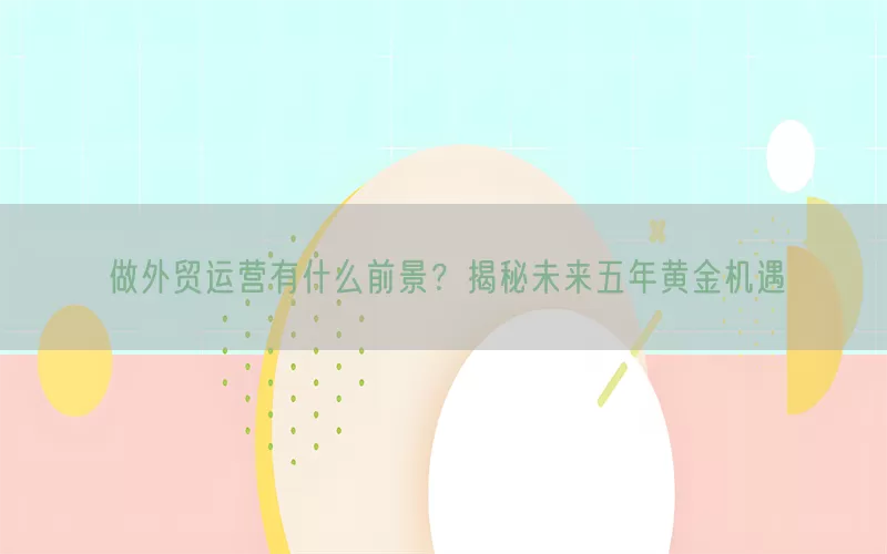 做外贸运营有什么前景？揭秘未来五年黄金机遇