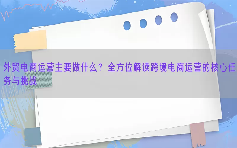 外贸电商运营主要做什么？全方位解读跨境电商运营的核心任务与挑战