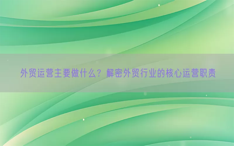 外贸运营主要做什么？解密外贸行业的核心运营职责