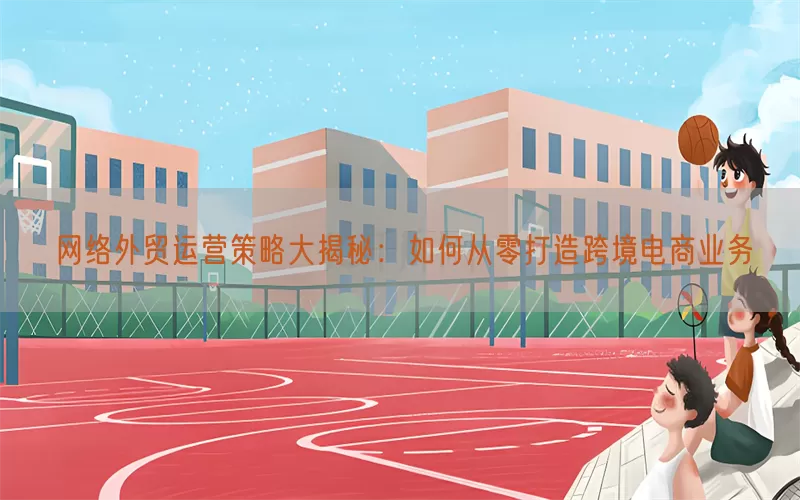 网络外贸运营策略大揭秘：如何从零打造跨境电商业务