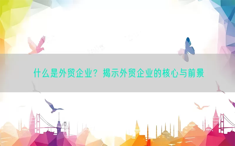 什么是外贸企业？揭示外贸企业的核心与前景