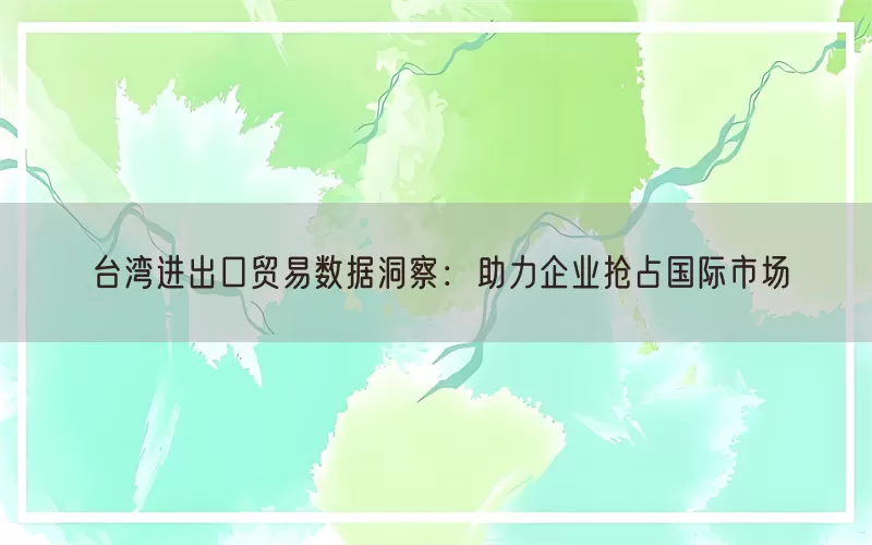 台湾进出口贸易数据洞察：助力企业抢占国际市场