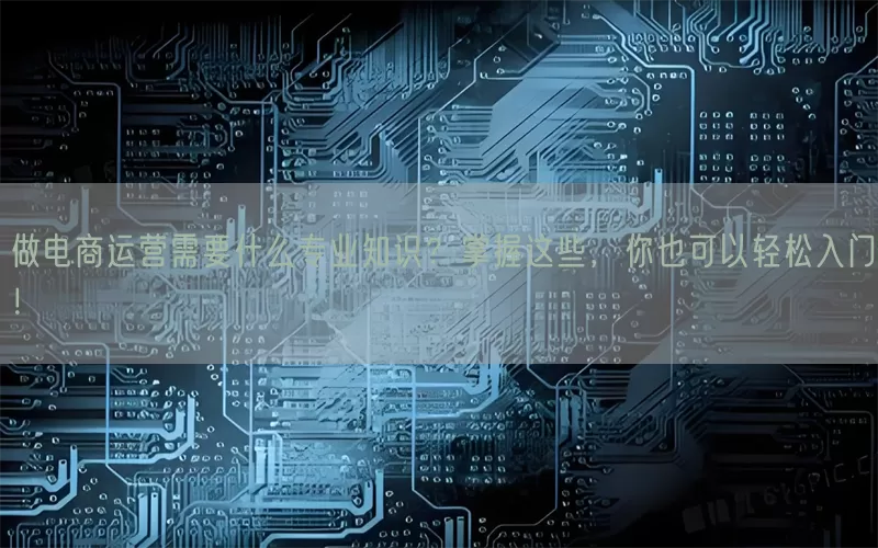 做电商运营需要什么专业知识？掌握这些，你也可以轻松入门！