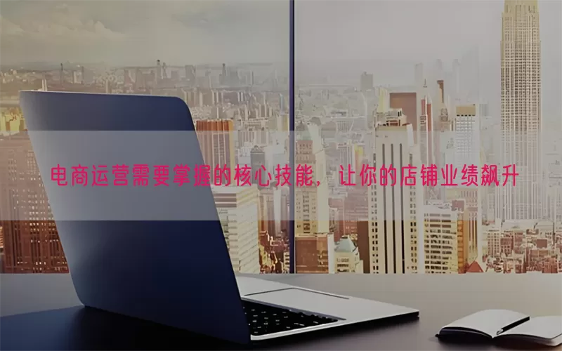 电商运营需要掌握的核心技能，让你的店铺业绩飙升