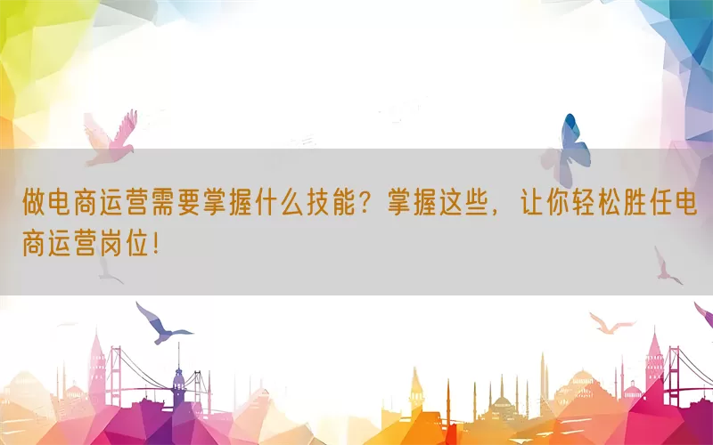 做电商运营需要掌握什么技能？掌握这些，让你轻松胜任电商运营岗位！