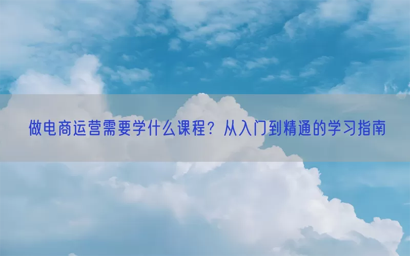 做电商运营需要学什么课程？从入门到精通的学习指南
