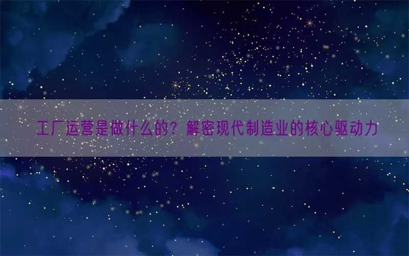 工厂运营是做什么的？解密现代制造业的核心驱动力