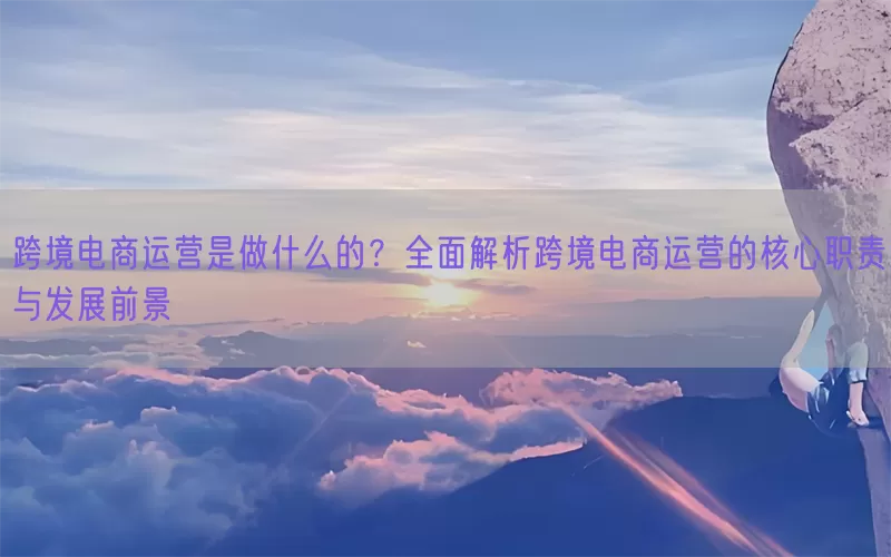 跨境电商运营是做什么的？全面解析跨境电商运营的核心职责与发展前景