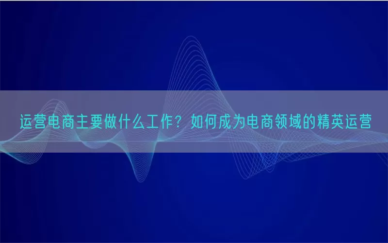 运营电商主要做什么工作？如何成为电商领域的精英运营