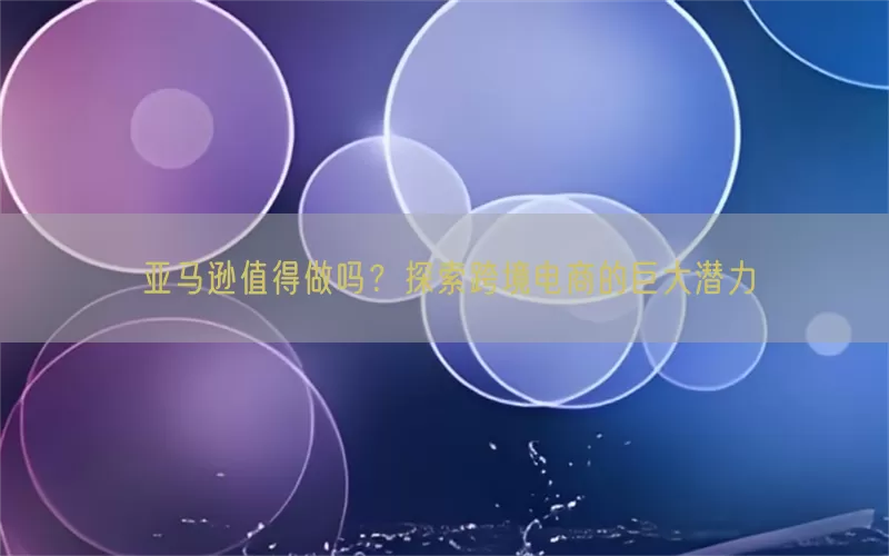 亚马逊值得做吗？探索跨境电商的巨大潜力
