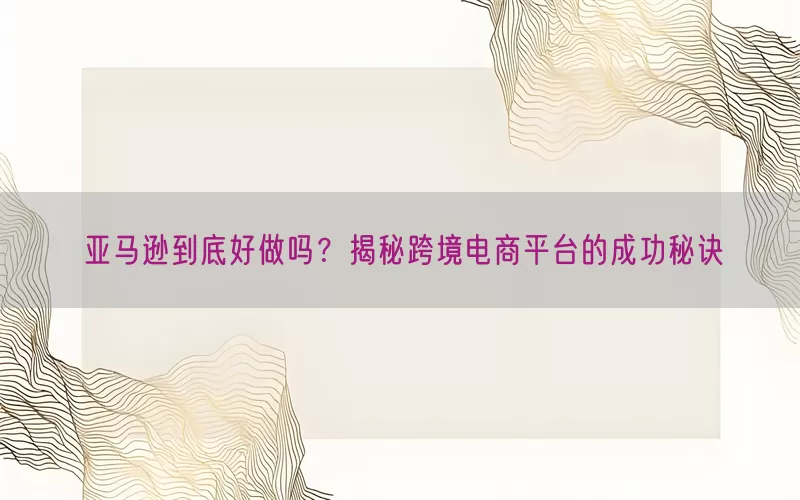 亚马逊到底好做吗？揭秘跨境电商平台的成功秘诀