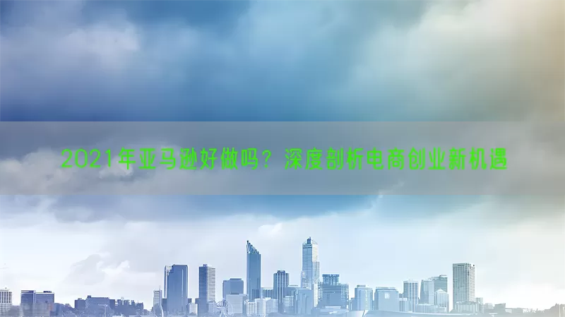 2021年亚马逊好做吗？深度剖析电商创业新机遇