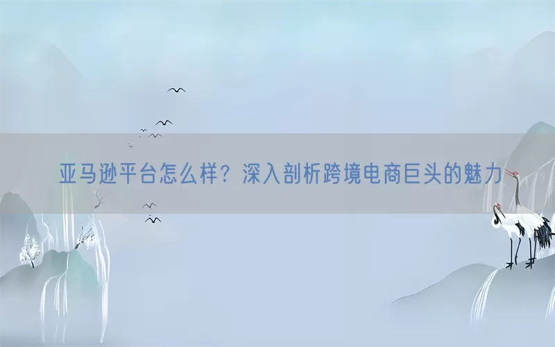 亚马逊平台怎么样？深入剖析跨境电商巨头的魅力