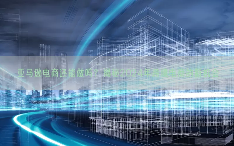 亚马逊电商还能做吗？揭秘2024年跨境电商的新机会