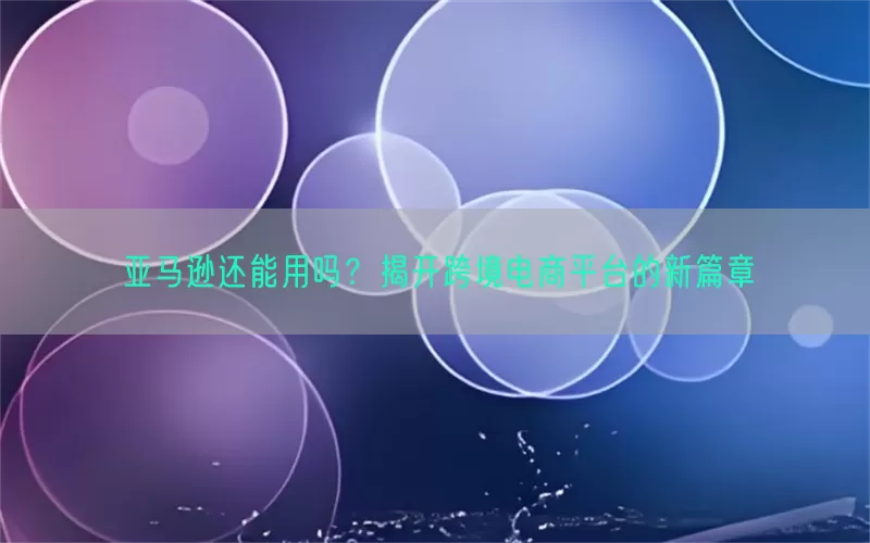 亚马逊还能用吗？揭开跨境电商平台的新篇章