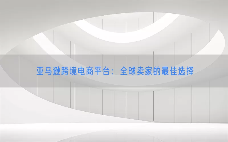 亚马逊跨境电商平台：全球卖家的最佳选择