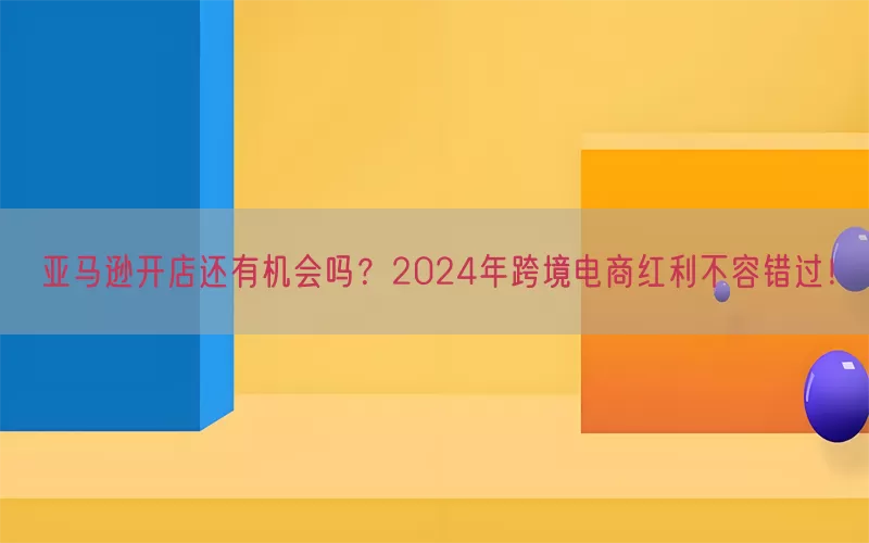 亚马逊开店还有机会吗？2024年跨境电商红利不容错过！