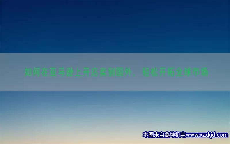 如何在亚马逊上开店卖到国外，轻松开拓全球市场(pic1)