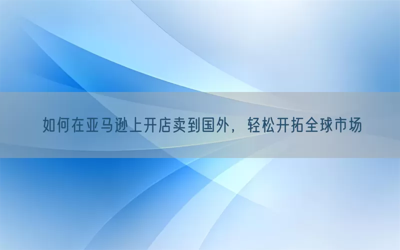 如何在亚马逊上开店卖到国外，轻松开拓全球市场