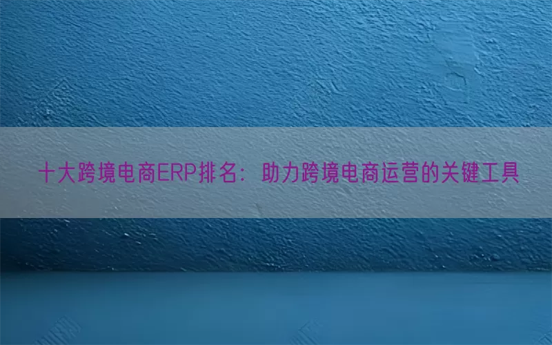 十大跨境电商ERP排名：助力跨境电商运营的关键工具