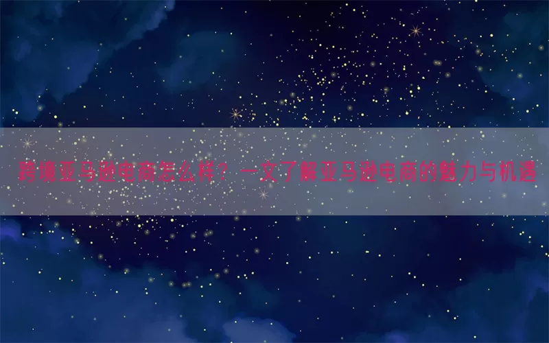 跨境亚马逊电商怎么样？一文了解亚马逊电商的魅力与机遇