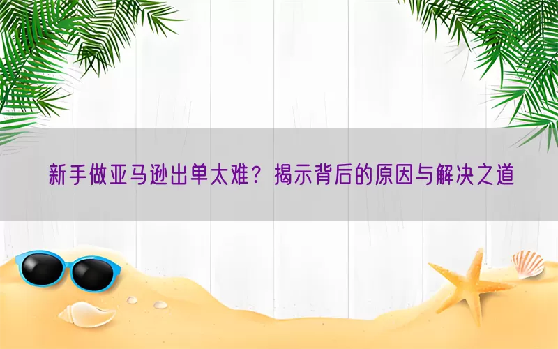 新手做亚马逊出单太难？揭示背后的原因与解决之道