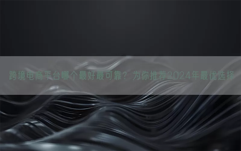 跨境电商平台哪个最好最可靠？为你推荐2024年最优选择