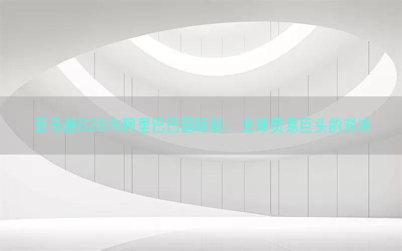 亚马逊B2B与阿里巴巴国际站：全球贸易巨头的对决