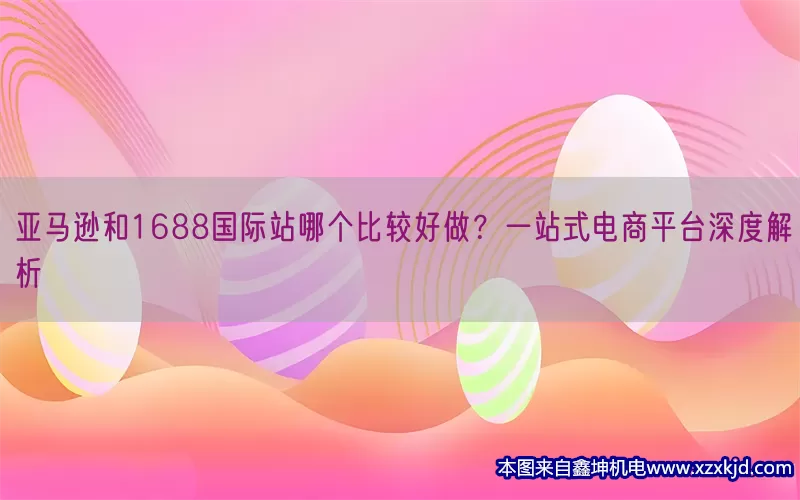 亚马逊和1688国际站哪个比较好做？一站式电商平台深度解析(pic1)