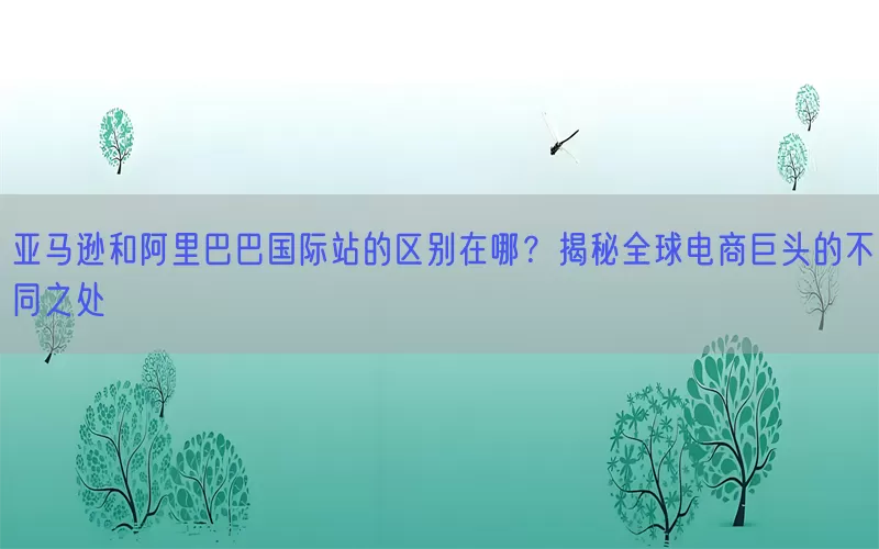 亚马逊和阿里巴巴国际站的区别在哪？揭秘全球电商巨头的不同之处