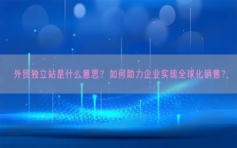 外贸独立站是什么意思？如何助力企业实现全球化销售？