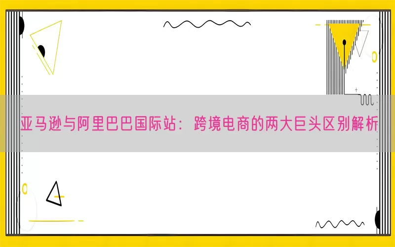 亚马逊与阿里巴巴国际站：跨境电商的两大巨头区别解析