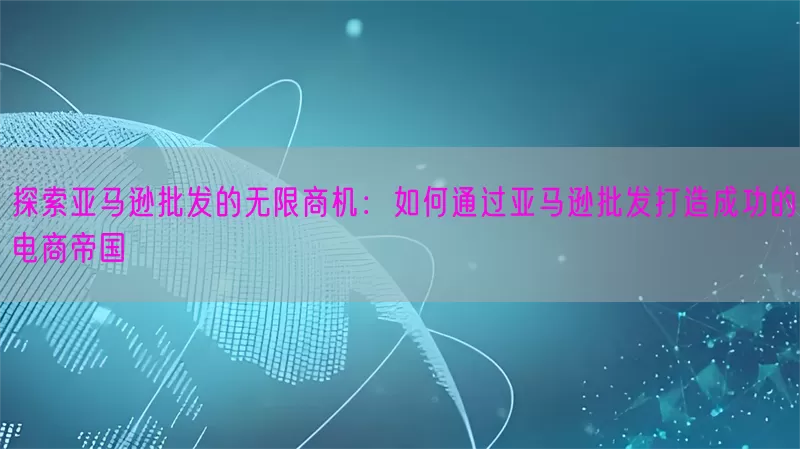探索亚马逊批发的无限商机：如何通过亚马逊批发打造成功的电商帝国