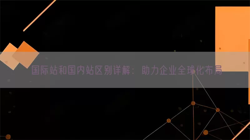 国际站和国内站区别详解：助力企业全球化布局