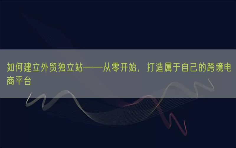 如何建立外贸独立站——从零开始，打造属于自己的跨境电商平台