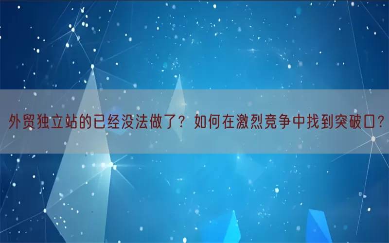 外贸独立站的已经没法做了？如何在激烈竞争中找到突破口？