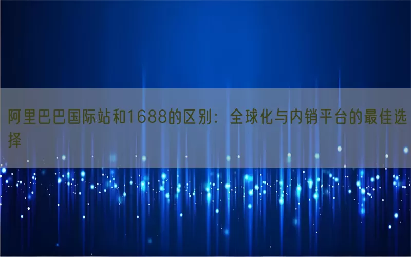 阿里巴巴国际站和1688的区别：全球化与内销平台的最佳选择