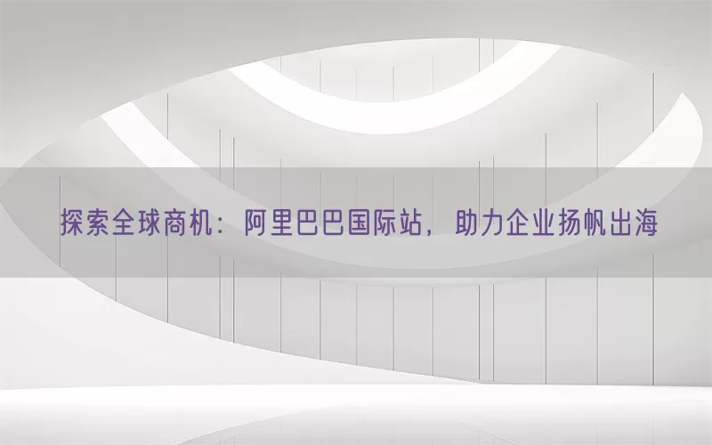 探索全球商机：阿里巴巴国际站，助力企业扬帆出海