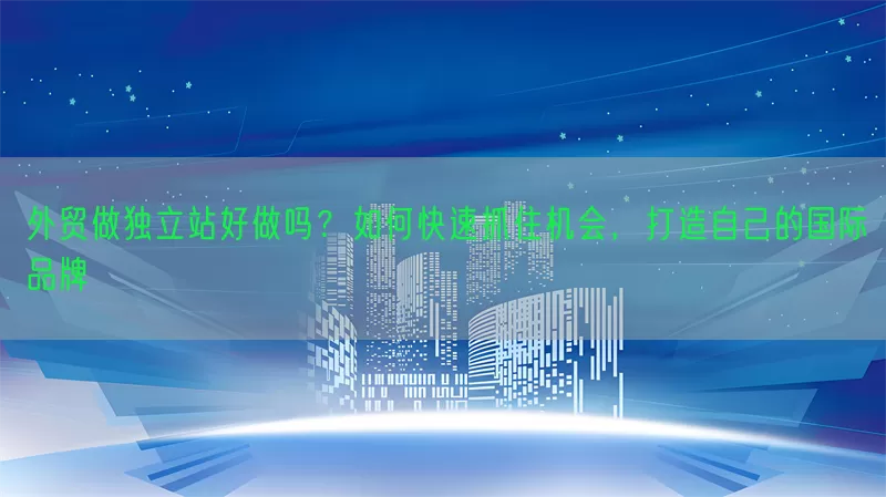 外贸做独立站好做吗？如何快速抓住机会，打造自己的国际品牌